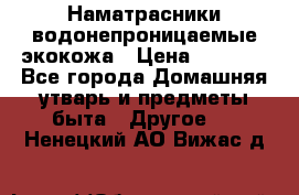 Наматрасники водонепроницаемые экокожа › Цена ­ 1 602 - Все города Домашняя утварь и предметы быта » Другое   . Ненецкий АО,Вижас д.